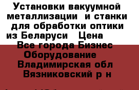 Установки вакуумной металлизации  и станки для обработки оптики из Беларуси › Цена ­ 100 - Все города Бизнес » Оборудование   . Владимирская обл.,Вязниковский р-н